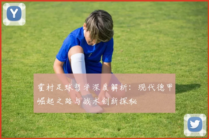 霍村足球哲学深度解析：现代德甲崛起之路与战术创新探秘