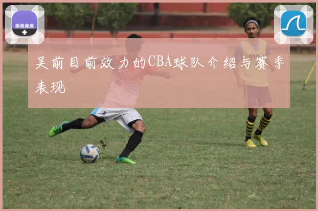 吴前目前效力的CBA球队介绍与赛季表现