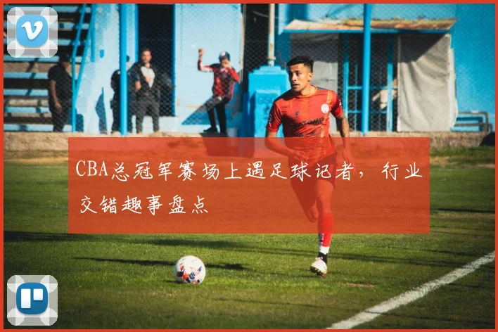 CBA总冠军赛场上遇足球记者，行业交错趣事盘点