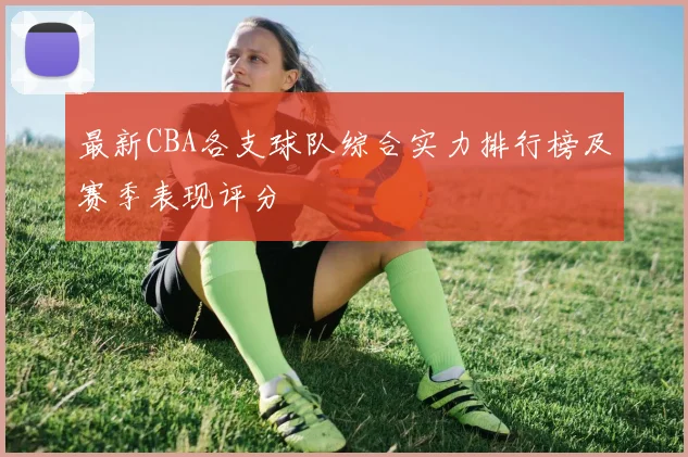最新CBA各支球队综合实力排行榜及赛季表现评分