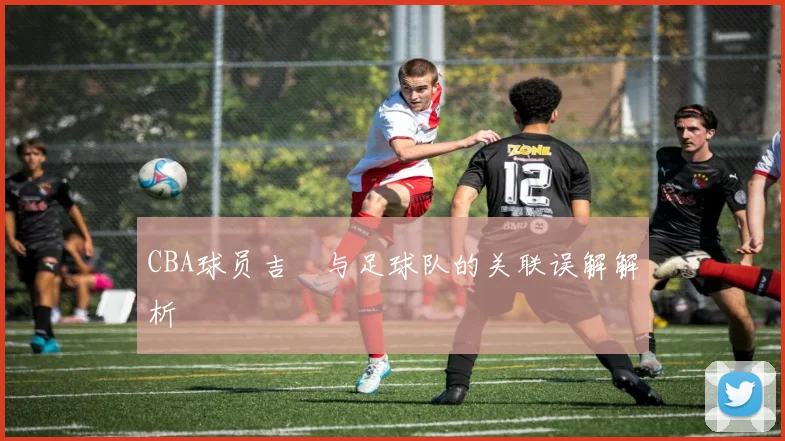 CBA球员吉喆与足球队的关联误解解析