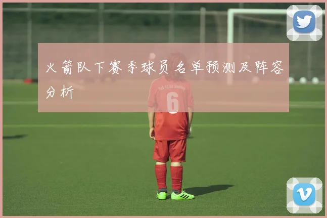 火箭队下赛季球员名单预测及阵容分析